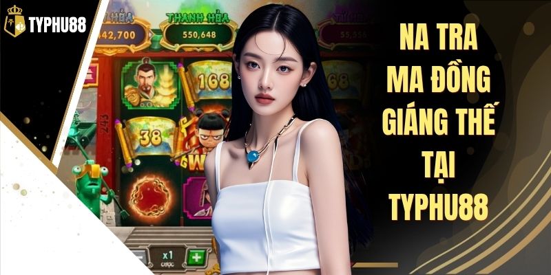 Na Tra Ma Đồng Giáng Thế Tại Typhu88 - Săn Thưởng Hấp Dẫn